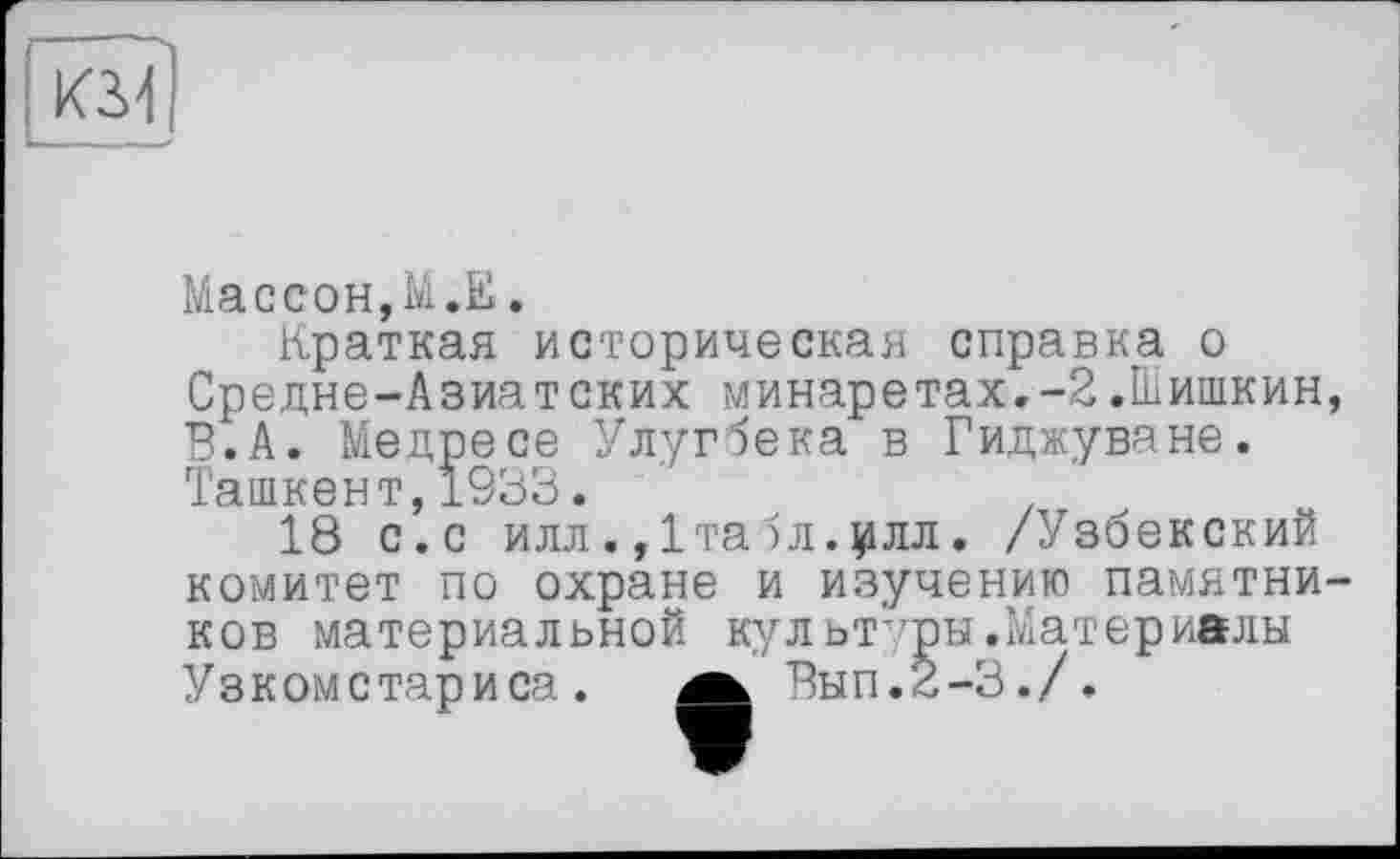 ﻿кзл
Массон,М.Е.
Краткая историческая справка о Средне-Азиатских минаретах.-2.Шишкин, В.А. Медресе Улугбека в Гиджуване. Ташкент,1933.
18 с. с илл. ,1та )л.$ілл. /Узбекский комитет по охране и изучению памятников материальной культуры.Материалы
Узкомстариса.
Вып